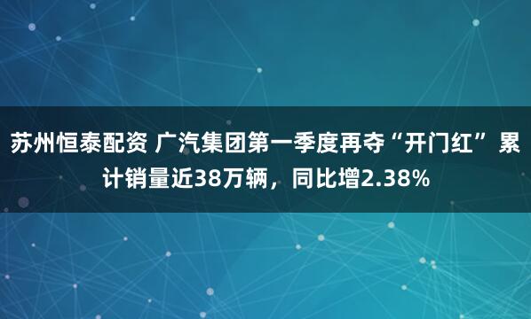 苏州恒泰配资 广汽集团第一季度再夺“开门红” 累计销量近38万辆，同比增2.38%
