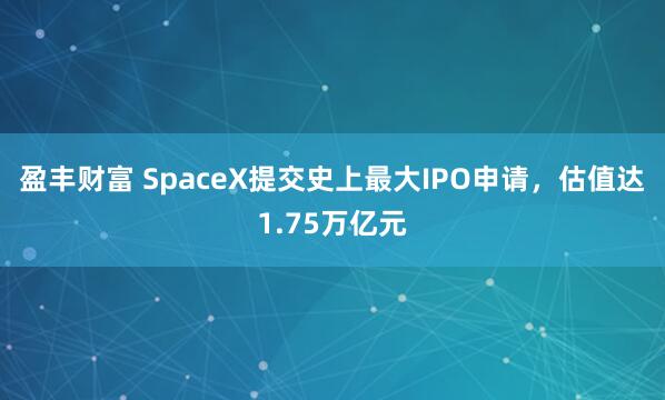 盈丰财富 SpaceX提交史上最大IPO申请，估值达1.75万亿元
