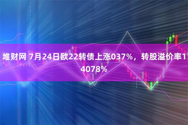 堆财网 7月24日欧22转债上涨037%，转股溢价率14078%