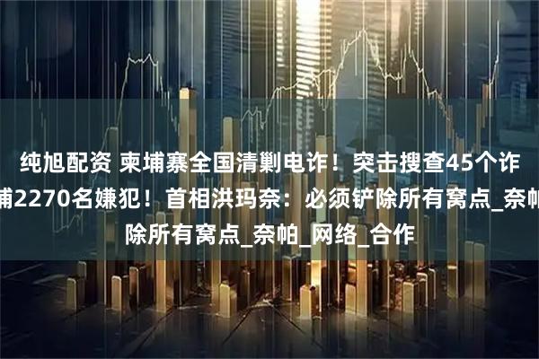 纯旭配资 柬埔寨全国清剿电诈！突击搜查45个诈骗窝点，逮捕2270名嫌犯！首相洪玛奈：必须铲除所有窝点_奈帕_网络_合作